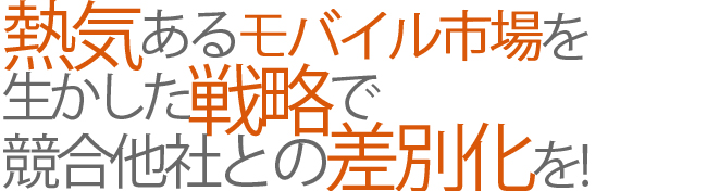 熱気あるモバイル市場を生かした戦略で、競合他社との差別化を!