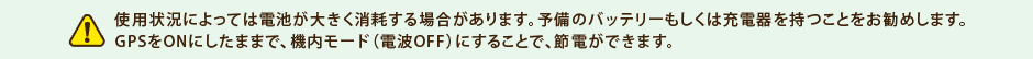 使用状況によっては電池が大きく消耗する場合があります。予備のバッテリーもしくは充電器を持つことをお勧めします。
GPSをONにしたままで、機内モード（電波OFF）にすることで、節電ができます。